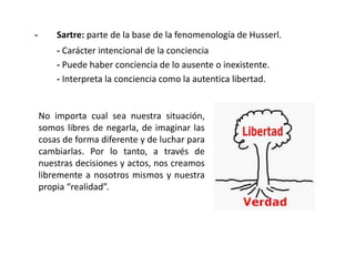 - Sartre: parte de la base de la fenomenología de Husserl.
- Carácter intencional de la conciencia
- Puede haber conciencia de lo ausente o inexistente.
- Interpreta la conciencia como la autentica libertad.
No importa cual sea nuestra situación,
somos libres de negarla, de imaginar las
cosas de forma diferente y de luchar para
cambiarlas. Por lo tanto, a través de
nuestras decisiones y actos, nos creamos
libremente a nosotros mismos y nuestra
propia “realidad”.
 