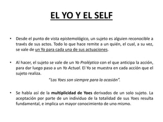 EL YO Y EL SELF
• Desde el punto de vista epistemológico, un sujeto es alguien reconocible a
través de sus actos. Todo lo que hace remite a un quién, el cual, a su vez,
se vale de un Yo para cada una de sus actuaciones.
• Al hacer, el sujeto se vale de un Yo Proléptico con el que anticipa la acción,
para dar luego paso a un Yo Actual. El Yo se muestra en cada acción que el
sujeto realiza.
“Los Yoes son siempre para la ocasión”.
• Se habla así de la multiplicidad de Yoes derivados de un solo sujeto. La
aceptación por parte de un individuo de la totalidad de sus Yoes resulta
fundamental, e implica un mayor conocimiento de uno mismo.
 