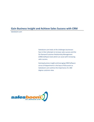 Gain Business Insight and Achieve Sales Success with CRM
Salesboom.com
Salesboom.com looks at the challenges businesses
face in their attempts to increase sales success and the
On-Demand Customer Relationship Management
(CRM) Software tools which can assist with increasing
sales success.
Gaining business insight and leveraging CRM Software
across all departments is the basis of discussion as
Salesboom.com outlines the importance of a 360
degree customer view.
 