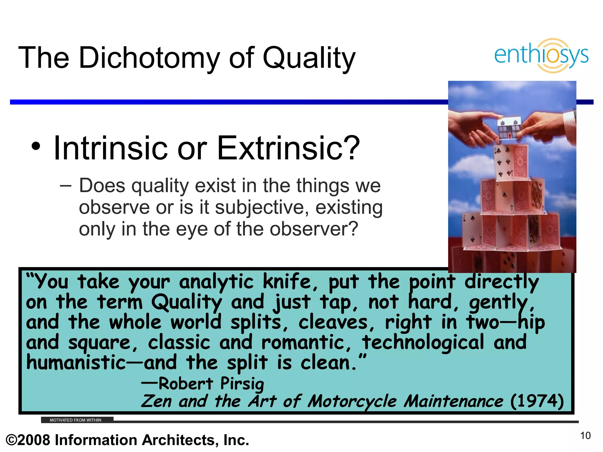 The Dichotomy of Quality

   • Intrinsic or Extrinsic?
       – Does quality exist in the things we
         observe or is it subjective, existing
         only in the eye of the observer?

  “You take your analytic knife, put the point directly
  on the term Quality and just tap, not hard, gently,
  and the whole world splits, cleaves, right in two—hip
  and square, classic and romantic, technological and
  humanistic—and the split is clean.”
             —Robert Pirsig
                            Zen and the Art of Motorcycle Maintenance (1974)
     © 2009, Enthiosys Inc. All rights reserved. www.enthiosys.com or 650.528.4000
                                                                                     10
©2008 Information Architects, Inc.
 