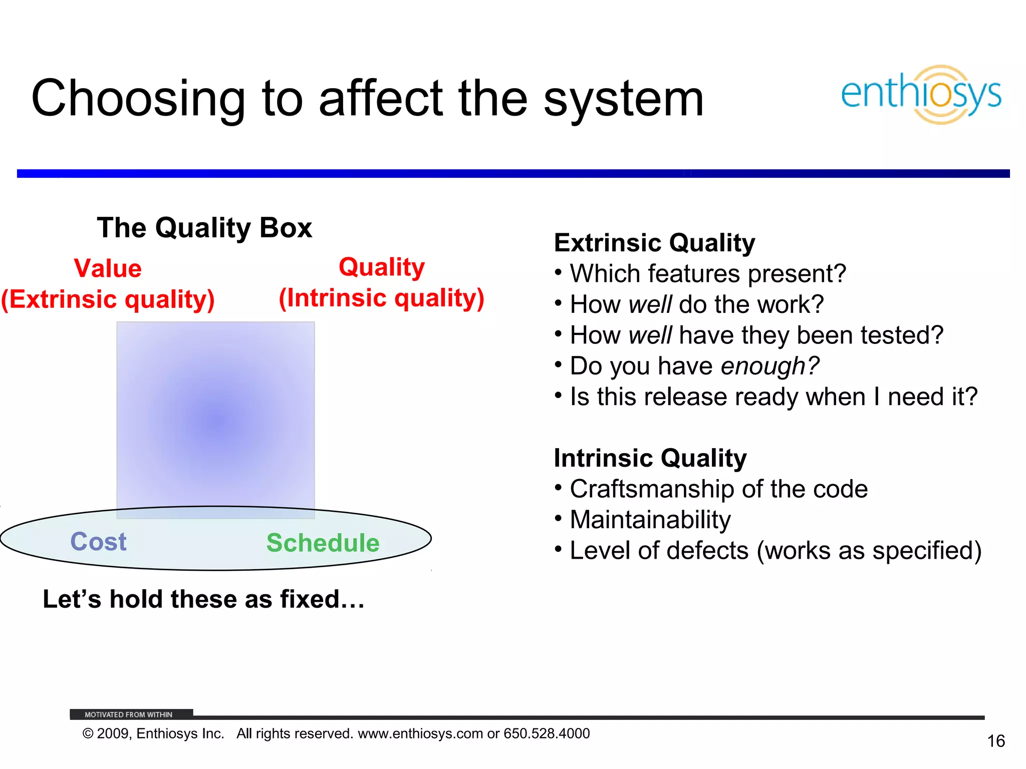Choosing to affect the system

         The Quality Box                                                      Extrinsic Quality
       Value                              Quality                             • Which features present?
(Extrinsic quality)                 (Intrinsic quality)                       • How well do the work?
                                                                              • How well have they been tested?
                                                                              • Do you have enough?
                                                                              • Is this release ready when I need it?

                                                                              Intrinsic Quality
                                                                              • Craftsmanship of the code
                                                                              • Maintainability
      Cost                        Schedule                                    • Level of defects (works as specified)
   Let’s hold these as fixed…




       © 2009, Enthiosys Inc. All rights reserved. www.enthiosys.com or 650.528.4000
                                                                                                                        16
 