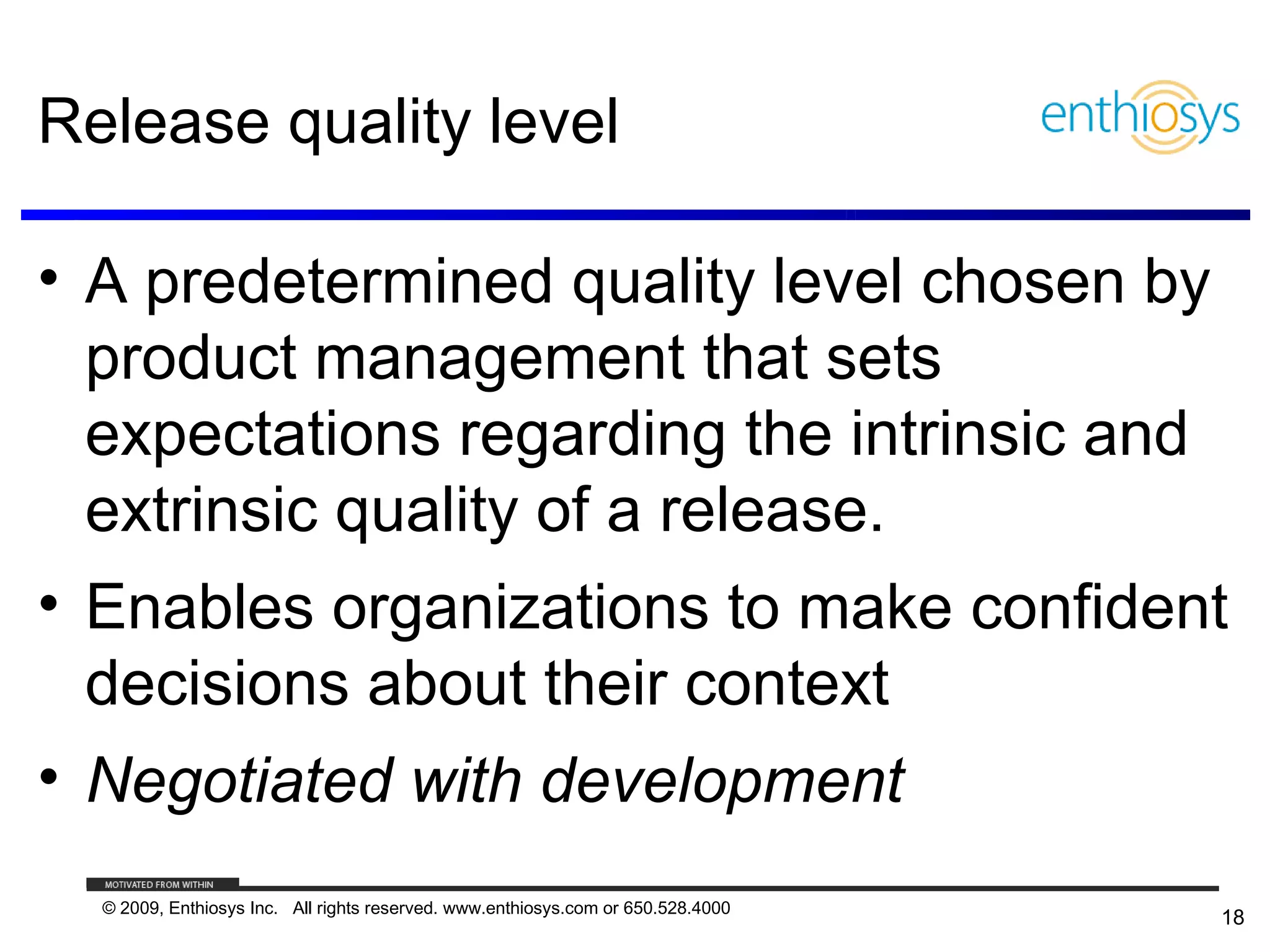Release quality level

• A predetermined quality level chosen by
  product management that sets
  expectations regarding the intrinsic and
  extrinsic quality of a release.
• Enables organizations to make confident
  decisions about their context
• Negotiated with development
  © 2009, Enthiosys Inc. All rights reserved. www.enthiosys.com or 650.528.4000
                                                                                  18
 
