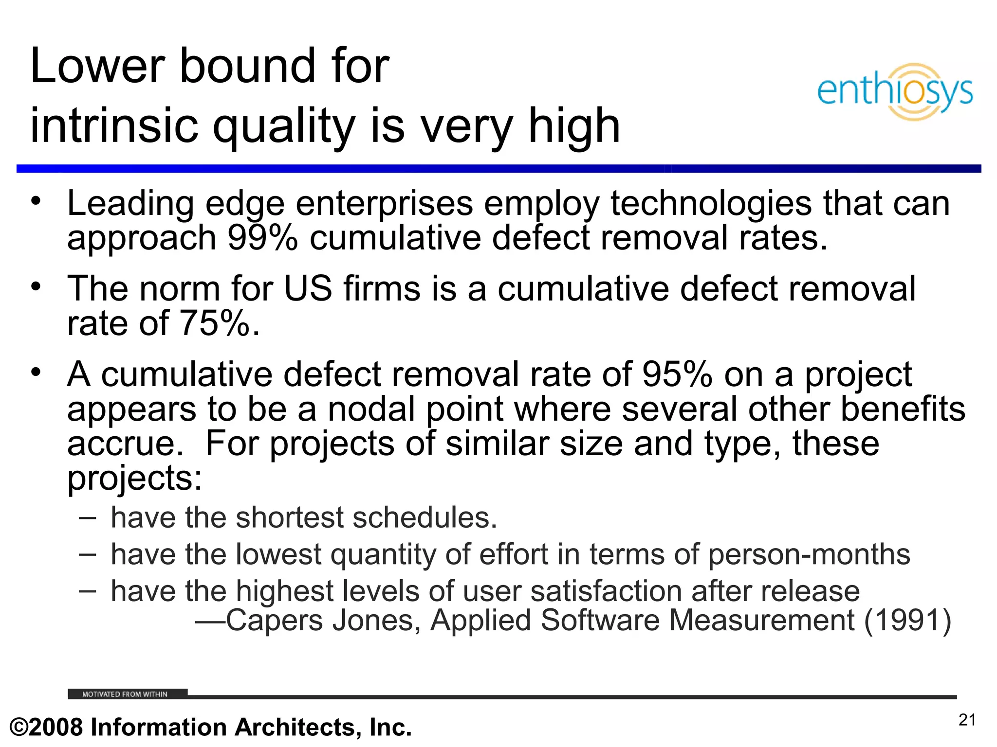 Lower bound for
 intrinsic quality is very high
 • Leading edge enterprises employ technologies that can
   approach 99% cumulative defect removal rates.
 • The norm for US firms is a cumulative defect removal
   rate of 75%.
 • A cumulative defect removal rate of 95% on a project
   appears to be a nodal point where several other benefits
   accrue. For projects of similar size and type, these
   projects:
     – have the shortest schedules.
     – have the lowest quantity of effort in terms of person-months
     – have the highest levels of user satisfaction after release
             —Capers Jones, Applied Software Measurement (1991)

     © 2009, Enthiosys Inc. All rights reserved. www.enthiosys.com or 650.528.4000
                                                                                     21
©2008 Information Architects, Inc.
 