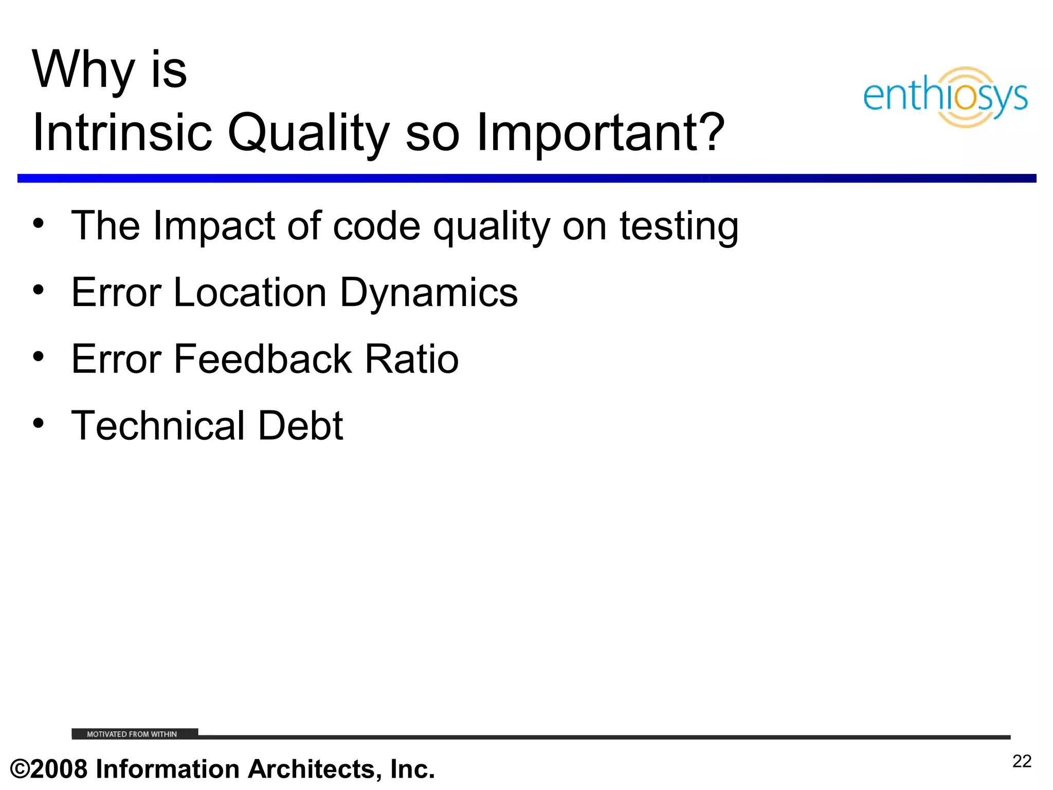 Why is
 Intrinsic Quality so Important?
 • The Impact of code quality on testing
 • Error Location Dynamics
 • Error Feedback Ratio
 • Technical Debt




     © 2009, Enthiosys Inc. All rights reserved. www.enthiosys.com or 650.528.4000
                                                                                     22
©2008 Information Architects, Inc.
 