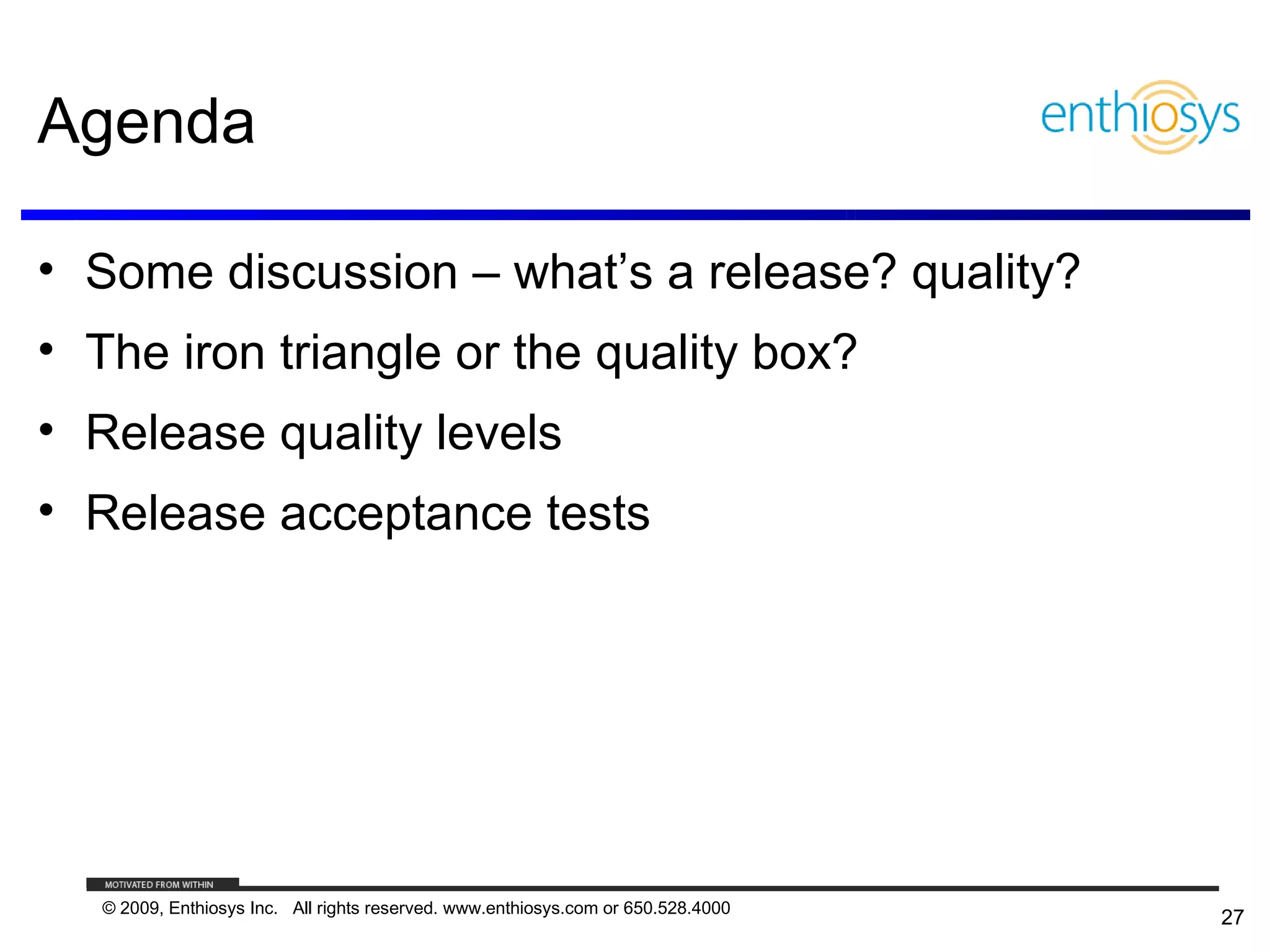 Agenda

• Some discussion – what’s a release? quality?
• The iron triangle or the quality box?
• Release quality levels
• Release acceptance tests




   © 2009, Enthiosys Inc. All rights reserved. www.enthiosys.com or 650.528.4000
                                                                                   27
 