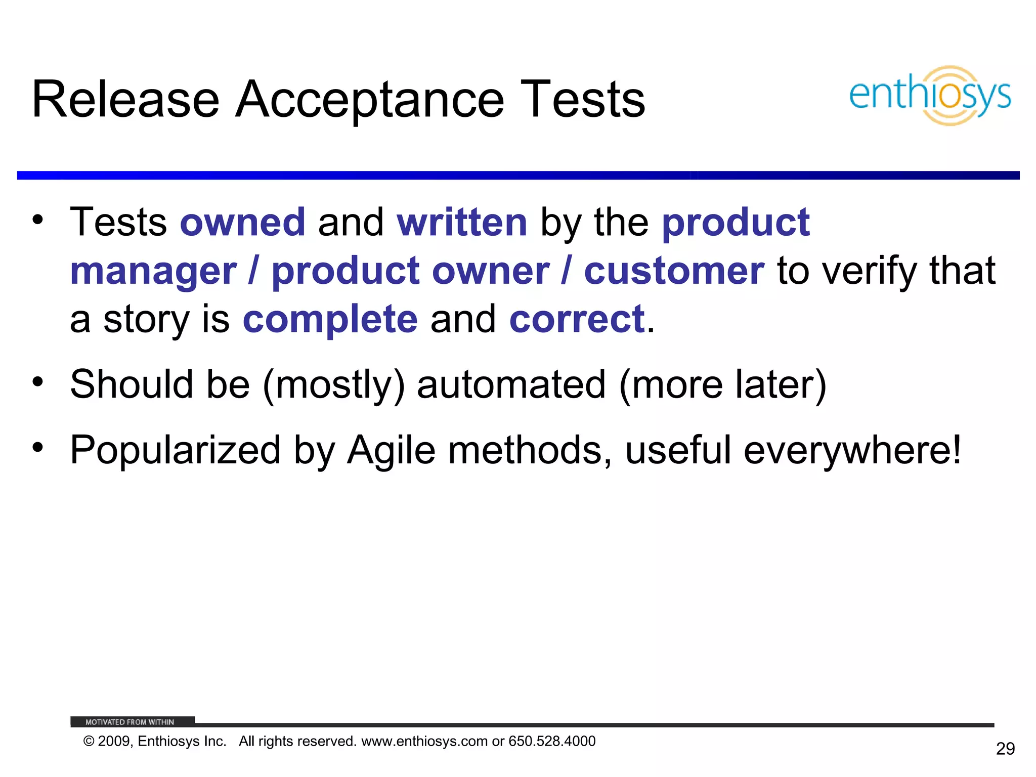Release Acceptance Tests

• Tests owned and written by the product
  manager / product owner / customer to verify that
  a story is complete and correct.
• Should be (mostly) automated (more later)
• Popularized by Agile methods, useful everywhere!




  © 2009, Enthiosys Inc. All rights reserved. www.enthiosys.com or 650.528.4000
                                                                                  29
 