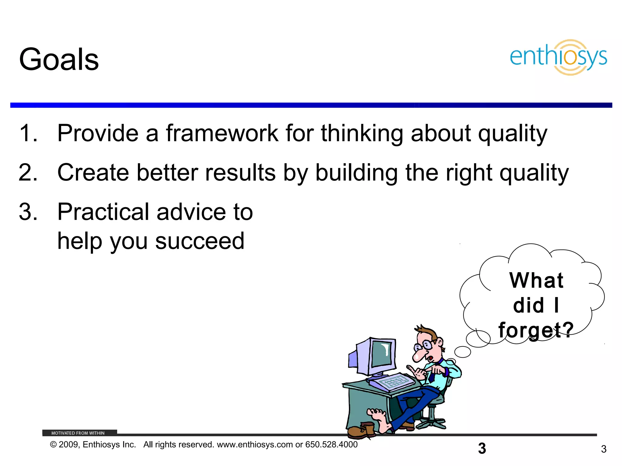 Goals

1. Provide a framework for thinking about quality
2. Create better results by building the right quality
3. Practical advice to
   help you succeed
                                                                                        What
                                                                                         did I
                                                                                       forget?




   © 2009, Enthiosys Inc. All rights reserved. www.enthiosys.com or 650.528.4000
                                                                                   3             3
 