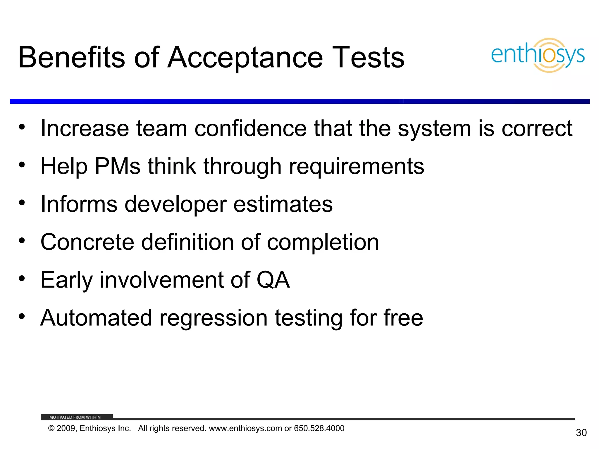 Benefits of Acceptance Tests

• Increase team confidence that the system is correct
• Help PMs think through requirements
• Informs developer estimates
• Concrete definition of completion
• Early involvement of QA
• Automated regression testing for free



  © 2009, Enthiosys Inc. All rights reserved. www.enthiosys.com or 650.528.4000
                                                                                  30
 