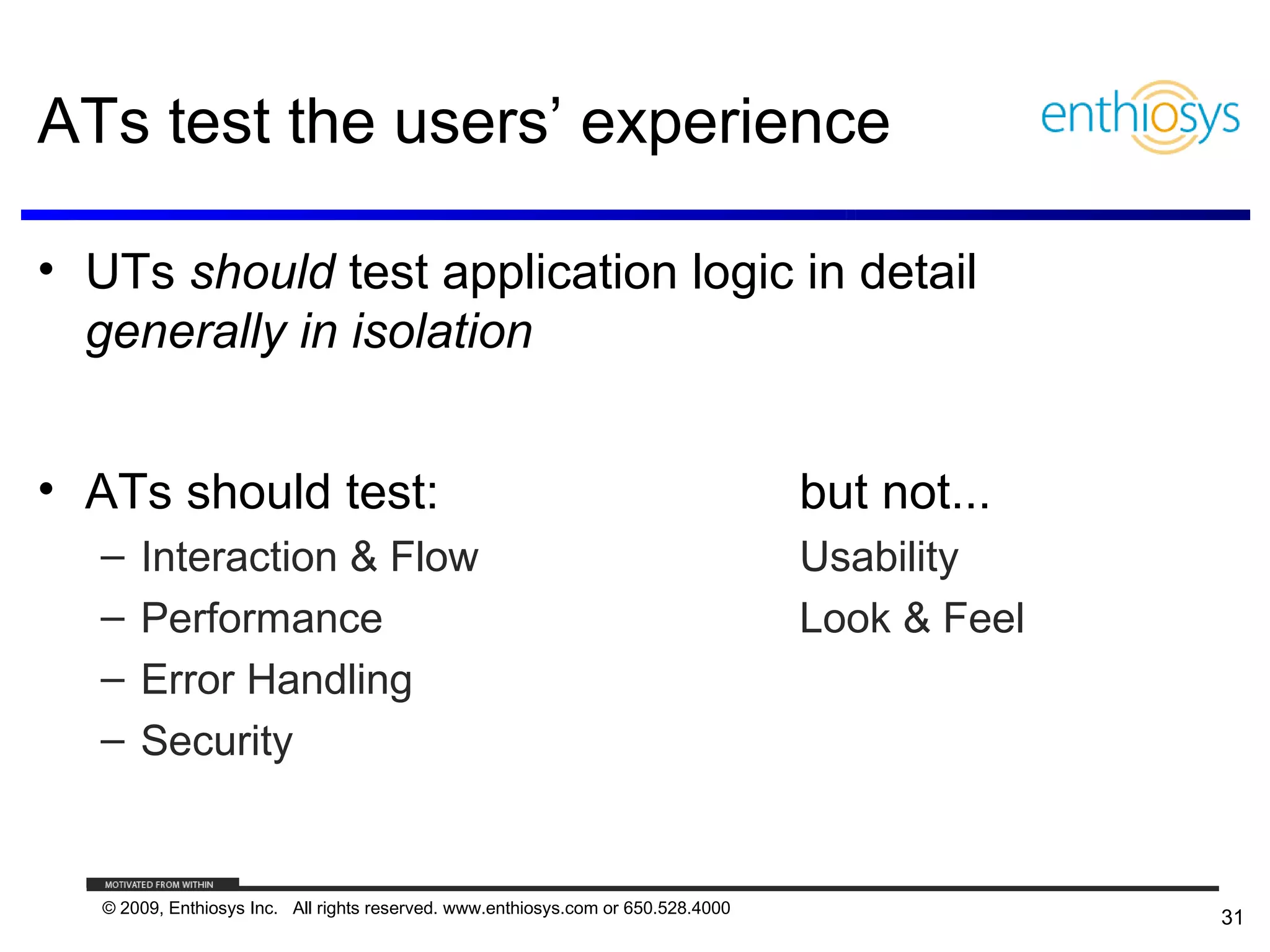 ATs test the users’ experience

• UTs should test application logic in detail
  generally in isolation


• ATs should test:                                                                 but not...
   –   Interaction & Flow                                                          Usability
   –   Performance                                                                 Look & Feel
   –   Error Handling
   –   Security


   © 2009, Enthiosys Inc. All rights reserved. www.enthiosys.com or 650.528.4000
                                                                                                 31
 