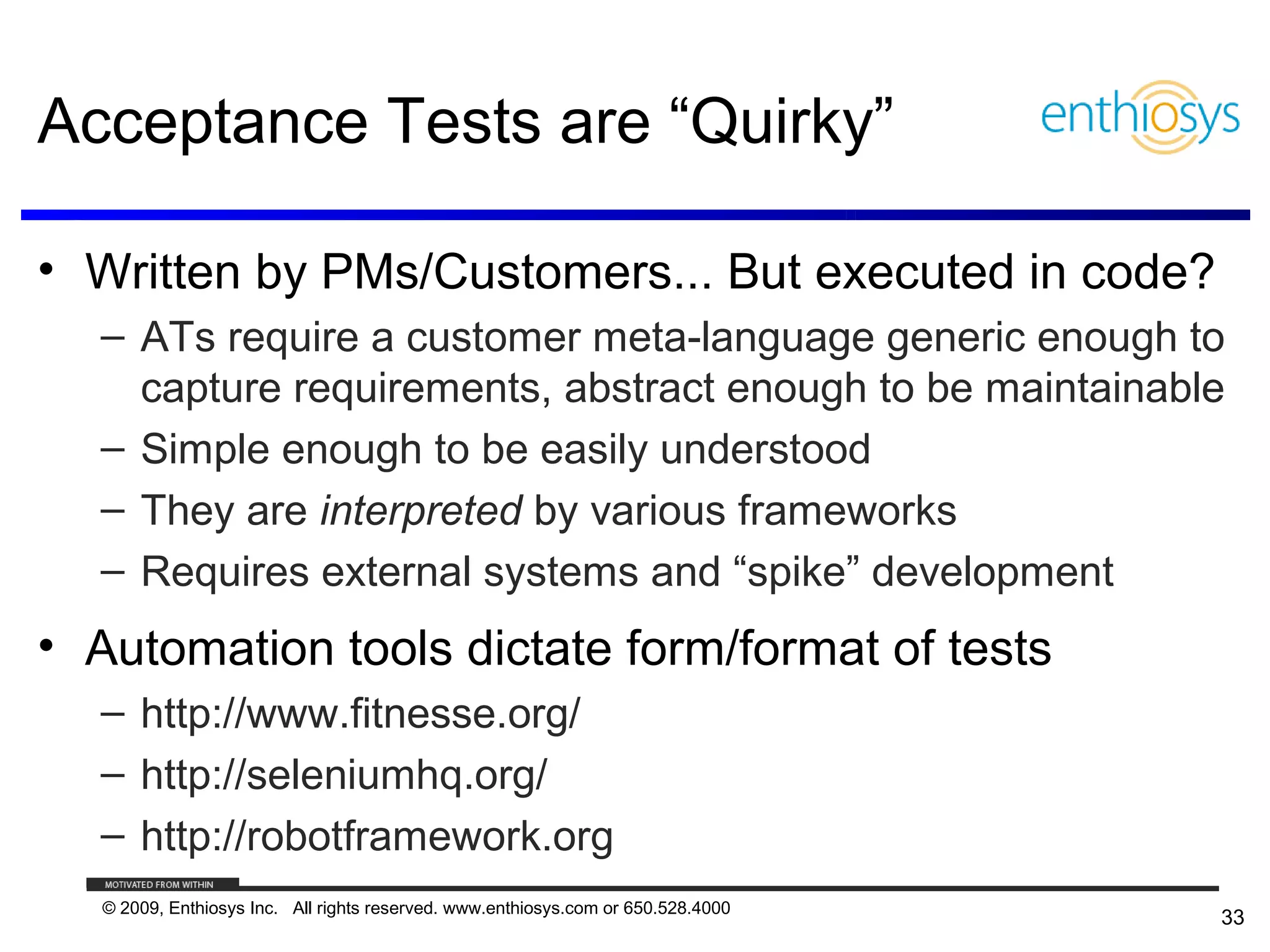 Acceptance Tests are “Quirky”

• Written by PMs/Customers... But executed in code?
  – ATs require a customer meta-language generic enough to
    capture requirements, abstract enough to be maintainable
  – Simple enough to be easily understood
  – They are interpreted by various frameworks
  – Requires external systems and “spike” development
• Automation tools dictate form/format of tests
  – http://www.fitnesse.org/
  – http://seleniumhq.org/
  – http://robotframework.org
   © 2009, Enthiosys Inc. All rights reserved. www.enthiosys.com or 650.528.4000
                                                                                   33
 