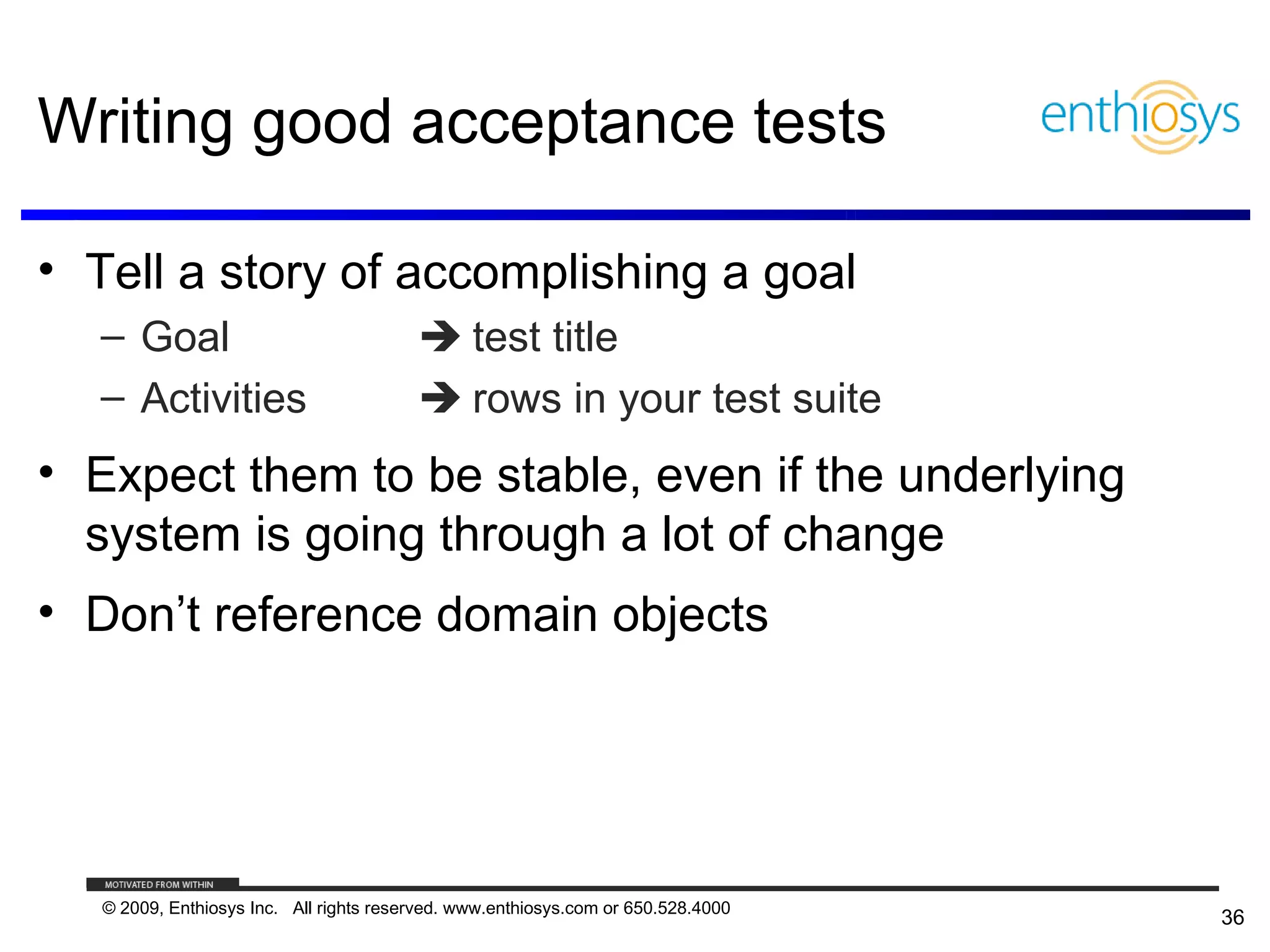 Writing good acceptance tests

• Tell a story of accomplishing a goal
  – Goal                                  test title
  – Activities                            rows in your test suite
• Expect them to be stable, even if the underlying
  system is going through a lot of change
• Don’t reference domain objects




   © 2009, Enthiosys Inc. All rights reserved. www.enthiosys.com or 650.528.4000
                                                                                   36
 