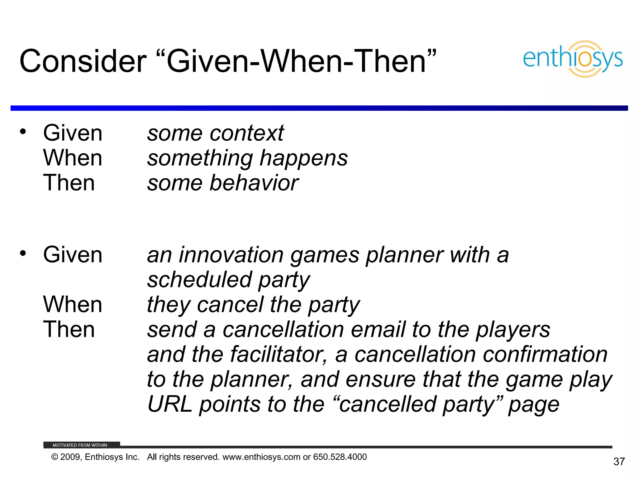 Consider “Given-When-Then”

• Given                  some context
  When                   something happens
  Then                   some behavior


• Given                  an innovation games planner with a
                         scheduled party
 When                    they cancel the party
 Then                    send a cancellation email to the players
                         and the facilitator, a cancellation confirmation
                         to the planner, and ensure that the game play
                         URL points to the “cancelled party” page

  © 2009, Enthiosys Inc. All rights reserved. www.enthiosys.com or 650.528.4000
                                                                                  37
 