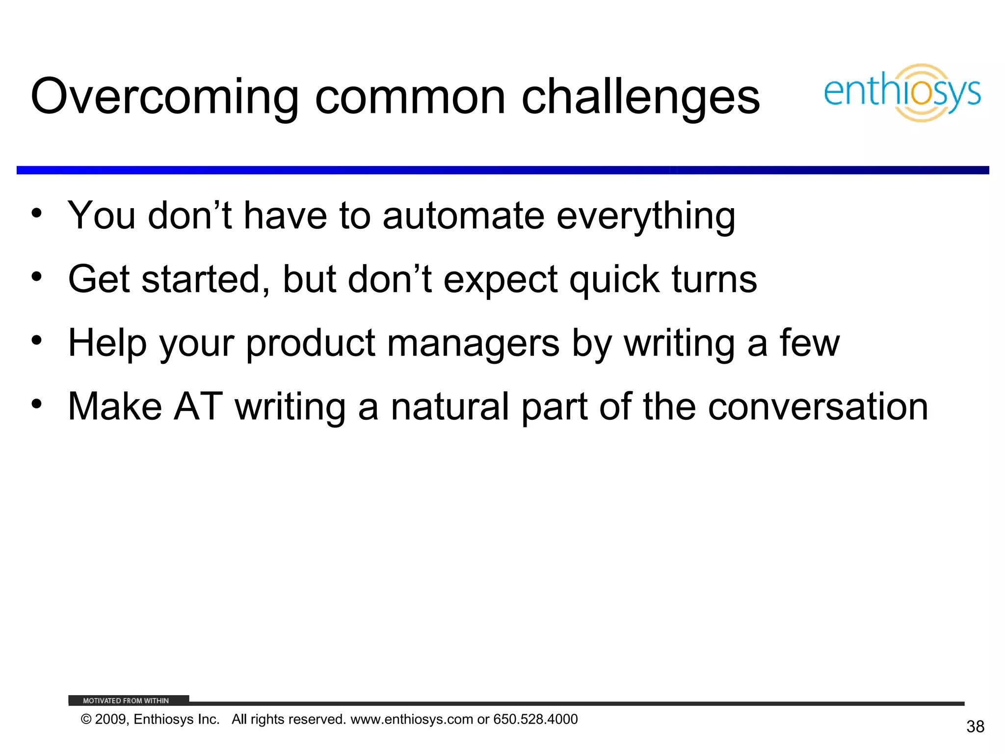 Overcoming common challenges

• You don’t have to automate everything
• Get started, but don’t expect quick turns
• Help your product managers by writing a few
• Make AT writing a natural part of the conversation




   © 2009, Enthiosys Inc. All rights reserved. www.enthiosys.com or 650.528.4000
                                                                                   38
 