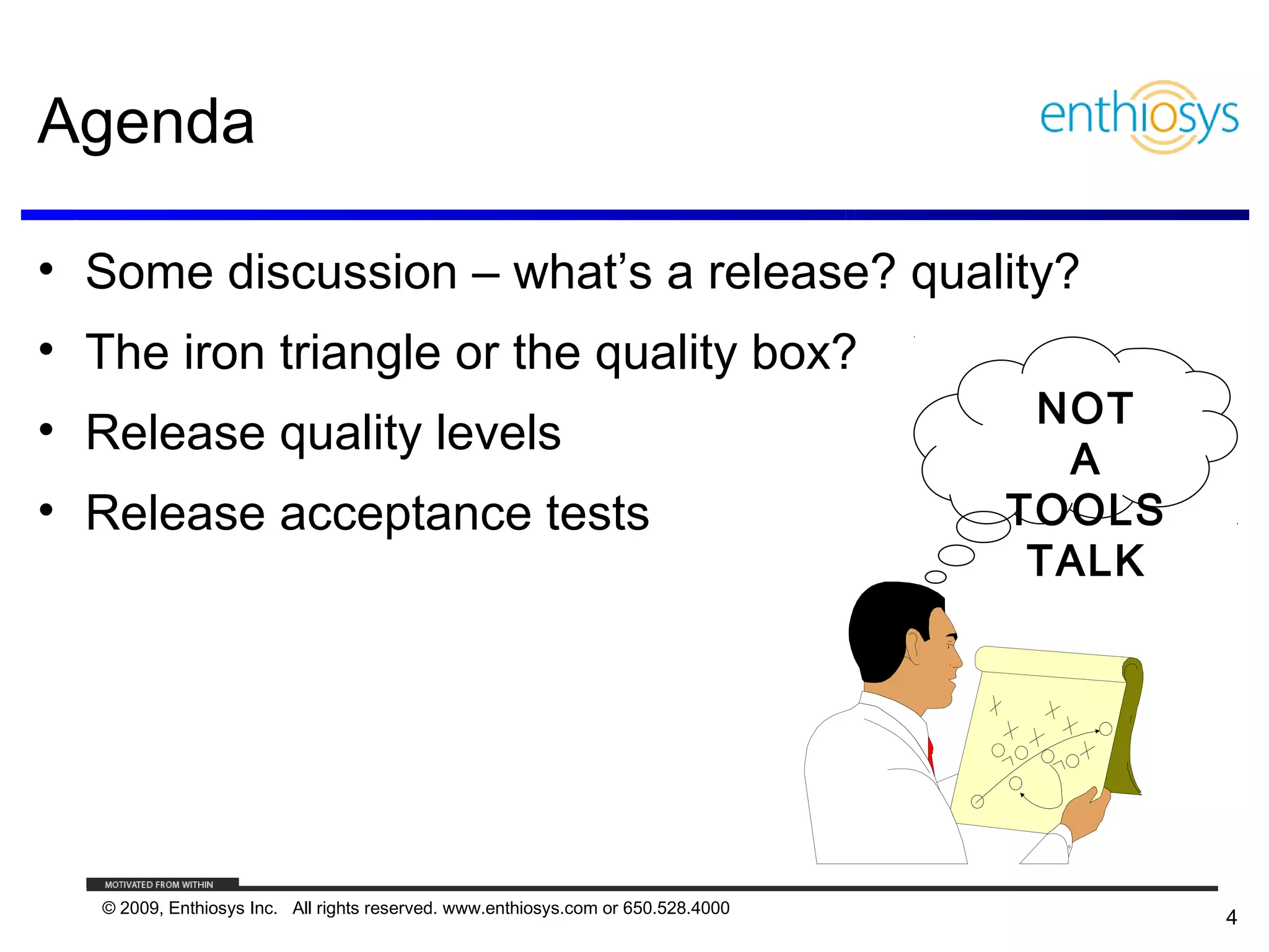 Agenda

• Some discussion – what’s a release? quality?
• The iron triangle or the quality box?
                                                                                    NOT
• Release quality levels
                                                                                     A
• Release acceptance tests                                                         TOOLS
                                                                                    TALK




   © 2009, Enthiosys Inc. All rights reserved. www.enthiosys.com or 650.528.4000
                                                                                           4
 