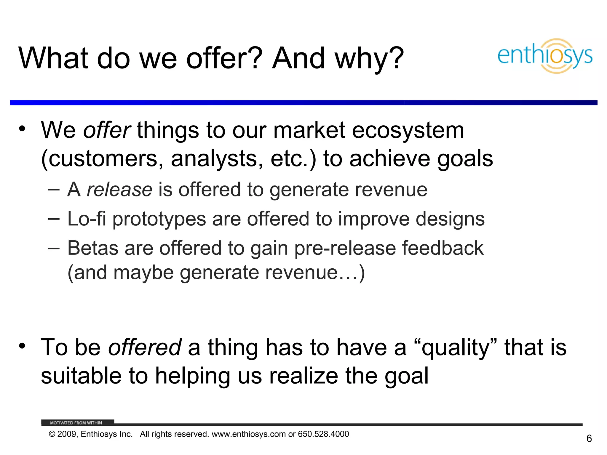 What do we offer? And why?

• We offer things to our market ecosystem
  (customers, analysts, etc.) to achieve goals
   – A release is offered to generate revenue
   – Lo-fi prototypes are offered to improve designs
   – Betas are offered to gain pre-release feedback
     (and maybe generate revenue…)


• To be offered a thing has to have a “quality” that is
  suitable to helping us realize the goal

   © 2009, Enthiosys Inc. All rights reserved. www.enthiosys.com or 650.528.4000
                                                                                   6
 
