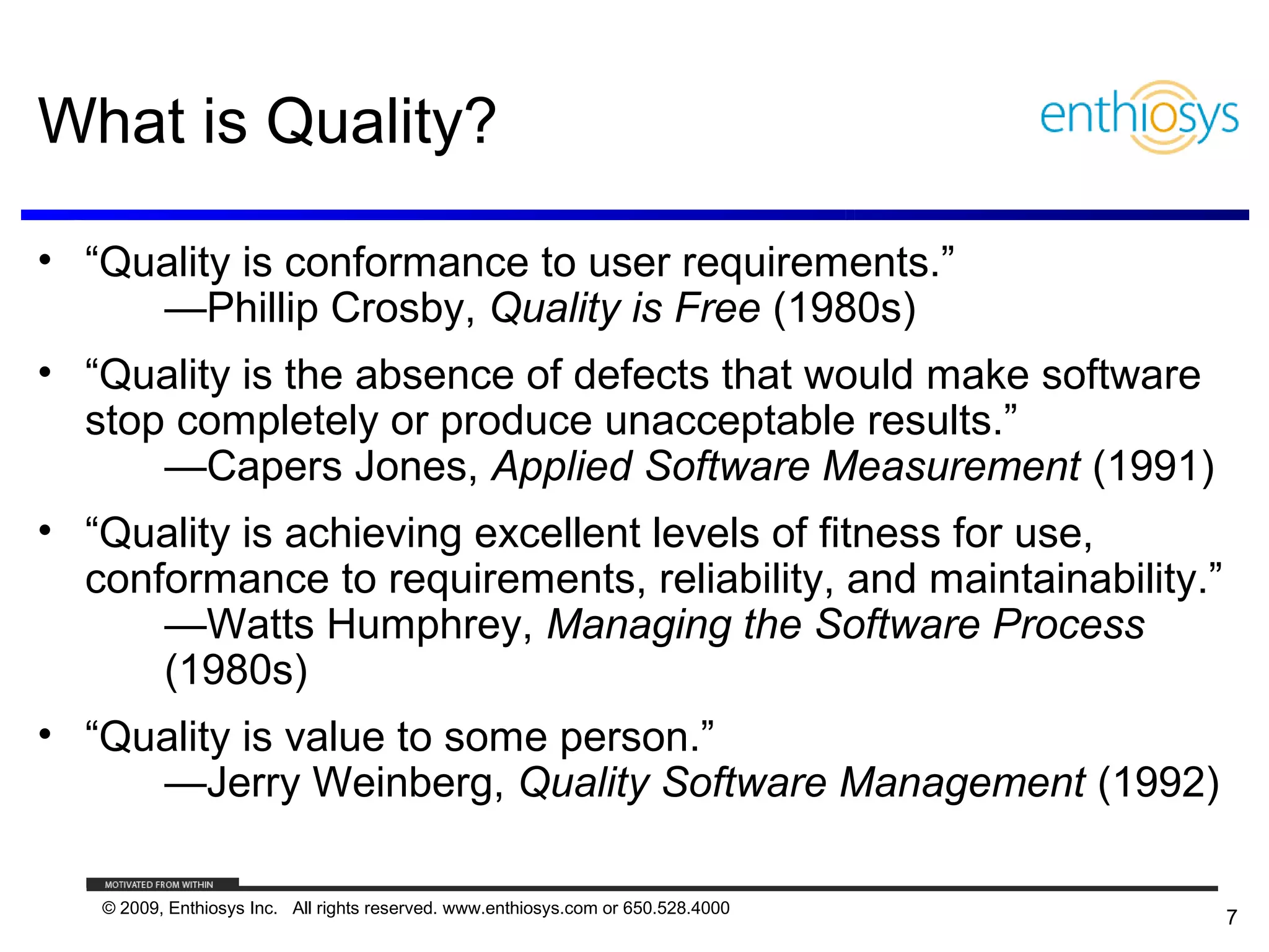 What is Quality?

• “Quality is conformance to user requirements.”
     —Phillip Crosby, Quality is Free (1980s)
• “Quality is the absence of defects that would make software
  stop completely or produce unacceptable results.”
      —Capers Jones, Applied Software Measurement (1991)
• “Quality is achieving excellent levels of fitness for use,
  conformance to requirements, reliability, and maintainability.”
      —Watts Humphrey, Managing the Software Process
      (1980s)
• “Quality is value to some person.”
     —Jerry Weinberg, Quality Software Management (1992)

   © 2009, Enthiosys Inc. All rights reserved. www.enthiosys.com or 650.528.4000
                                                                                   7
 