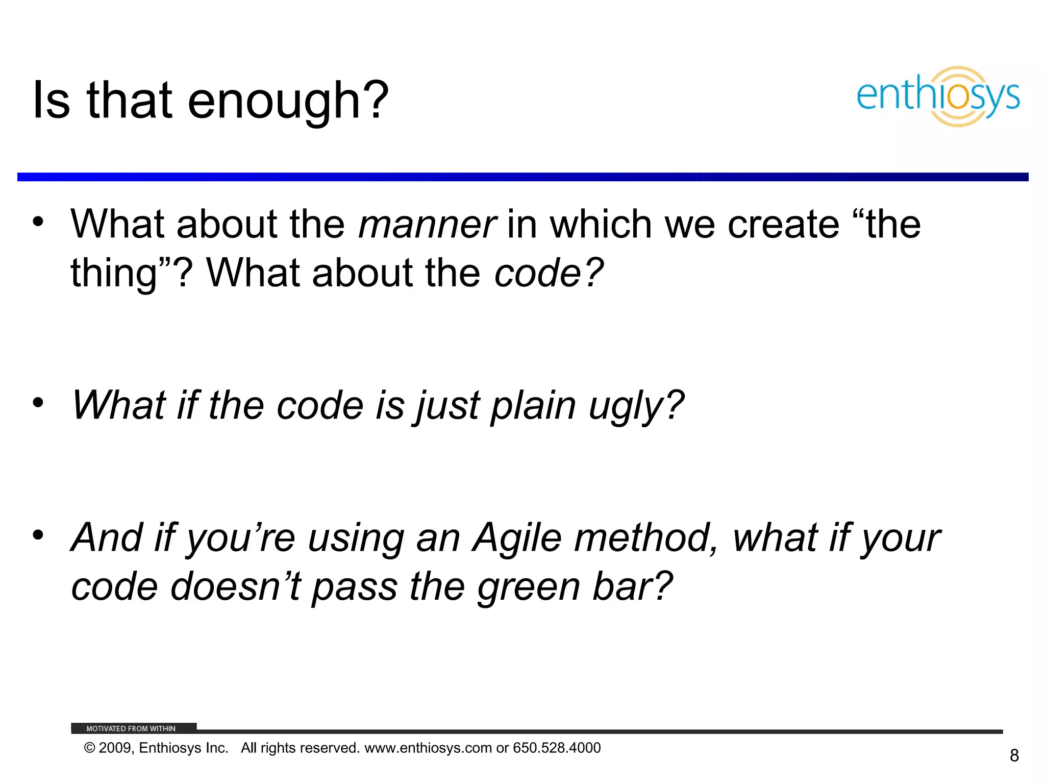 Is that enough?

• What about the manner in which we create “the
  thing”? What about the code?


• What if the code is just plain ugly?


• And if you’re using an Agile method, what if your
  code doesn’t pass the green bar?


   © 2009, Enthiosys Inc. All rights reserved. www.enthiosys.com or 650.528.4000
                                                                                   8
 