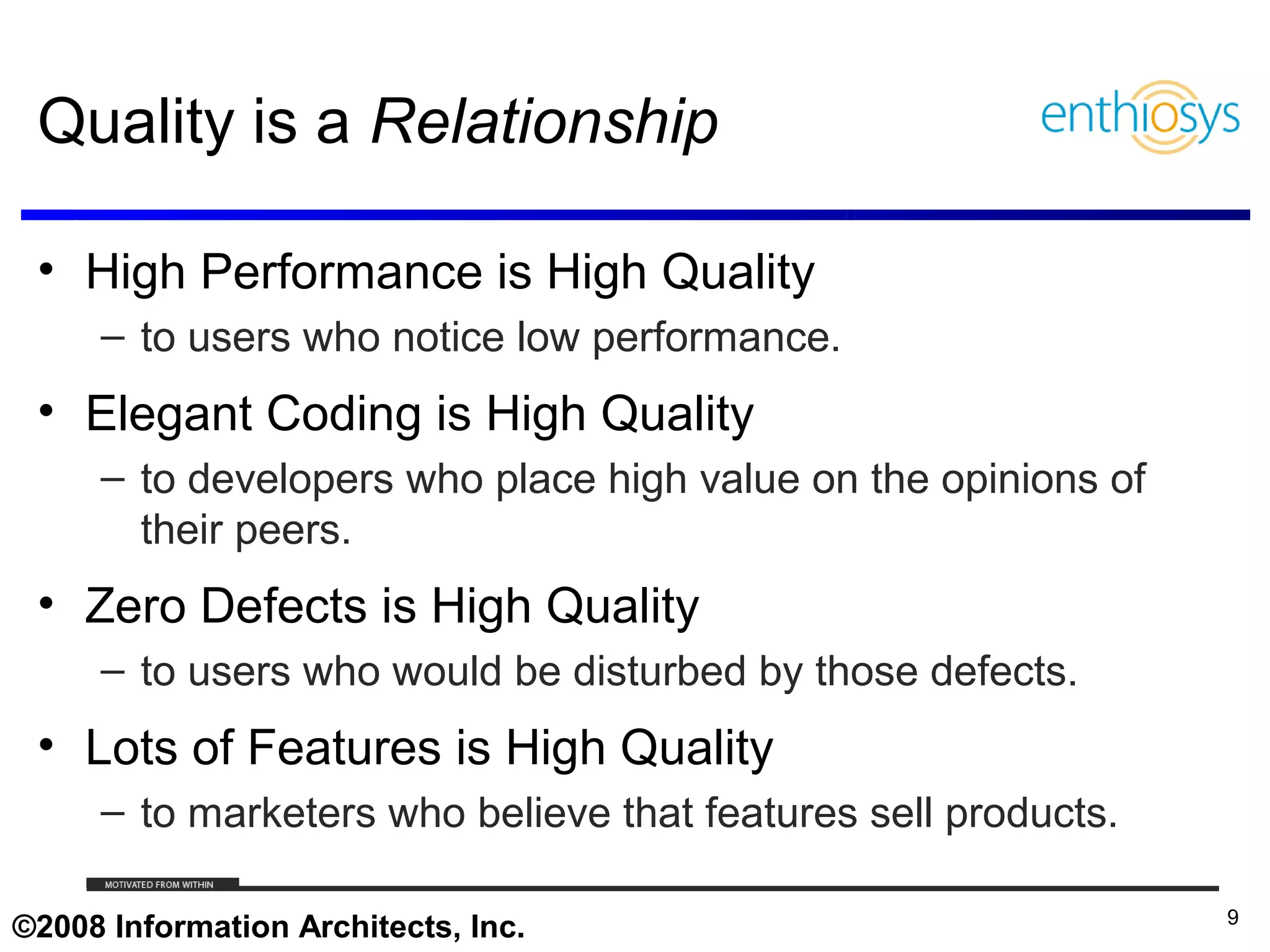 Quality is a Relationship

 • High Performance is High Quality
     – to users who notice low performance.
 • Elegant Coding is High Quality
     – to developers who place high value on the opinions of
       their peers.
 • Zero Defects is High Quality
     – to users who would be disturbed by those defects.
 • Lots of Features is High Quality
     – to marketers who believe that features sell products.

     © 2009, Enthiosys Inc. All rights reserved. www.enthiosys.com or 650.528.4000
                                                                                     9
©2008 Information Architects, Inc.
 