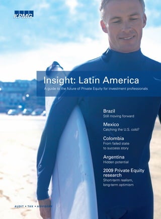 Insight: Latin America
A guide to the future of Private Equity for investment professionals




                                      Brazil
                                      Still moving forward

                                      Mexico
                                      Catching the U.S. cold?

                                      Colombia
                                      From failed state
                                      to success story

                                      Argentina
                                      Hidden potential

                                      2009 Private Equity
                                      research
                                      Short-term realism,
                                      long-term optimism
 