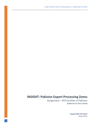 Insight: Pakistan Export Processing Zones | Sayyed Zakir Ali Rizwe 
 
 
   
INSIGHT: Pakistan Export Processing Zones
Assignment – EPZ Facilities in Pakistan 
SUBMITTED TO: FAIZ UL ISLAM
Sayyed Zakir Ali Rizwe
20151‐19131
 
