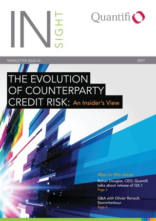 IN
NEWSLETTER ISSUE 03   SIGHT                          2011




THE EVOLUTION
OF COUNTERPARTY
CREDIT RISK: An Insider’s View




                              Also in this issue:
                              Rohan Douglas, CEO, Quantiﬁ
                              talks about release of QX.1
                              Page 3

                              Q&A with Olivier Renault,
                              StormHarbour
                              Page 6
 