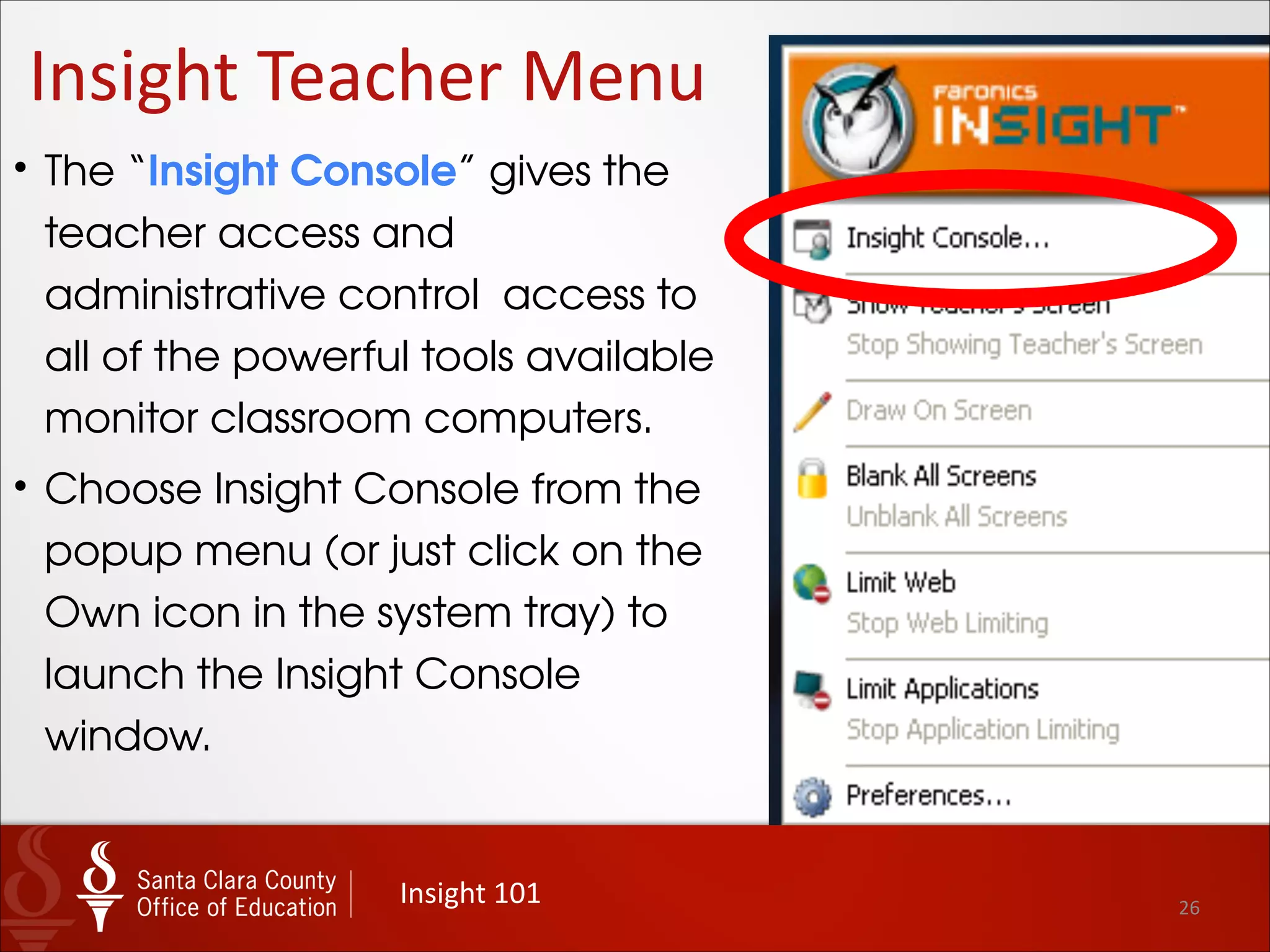26
Insight	
  Teacher	
  Menu
Insight	
  101
• Limit Web
• When selected, this menu action denies
Internet access to all student computers.
• There is no change to the Owl on the
teacher machine when “Web Limiting” is
enabled.
• However, the Owl icon on the student
computers is changed to a globe with a
minus symbol.
• Right-click on the globe to “Stop Web
Limiting.”
• Insight displays a notification on student
computers that the teacher has restricted
Web Browsing.
 