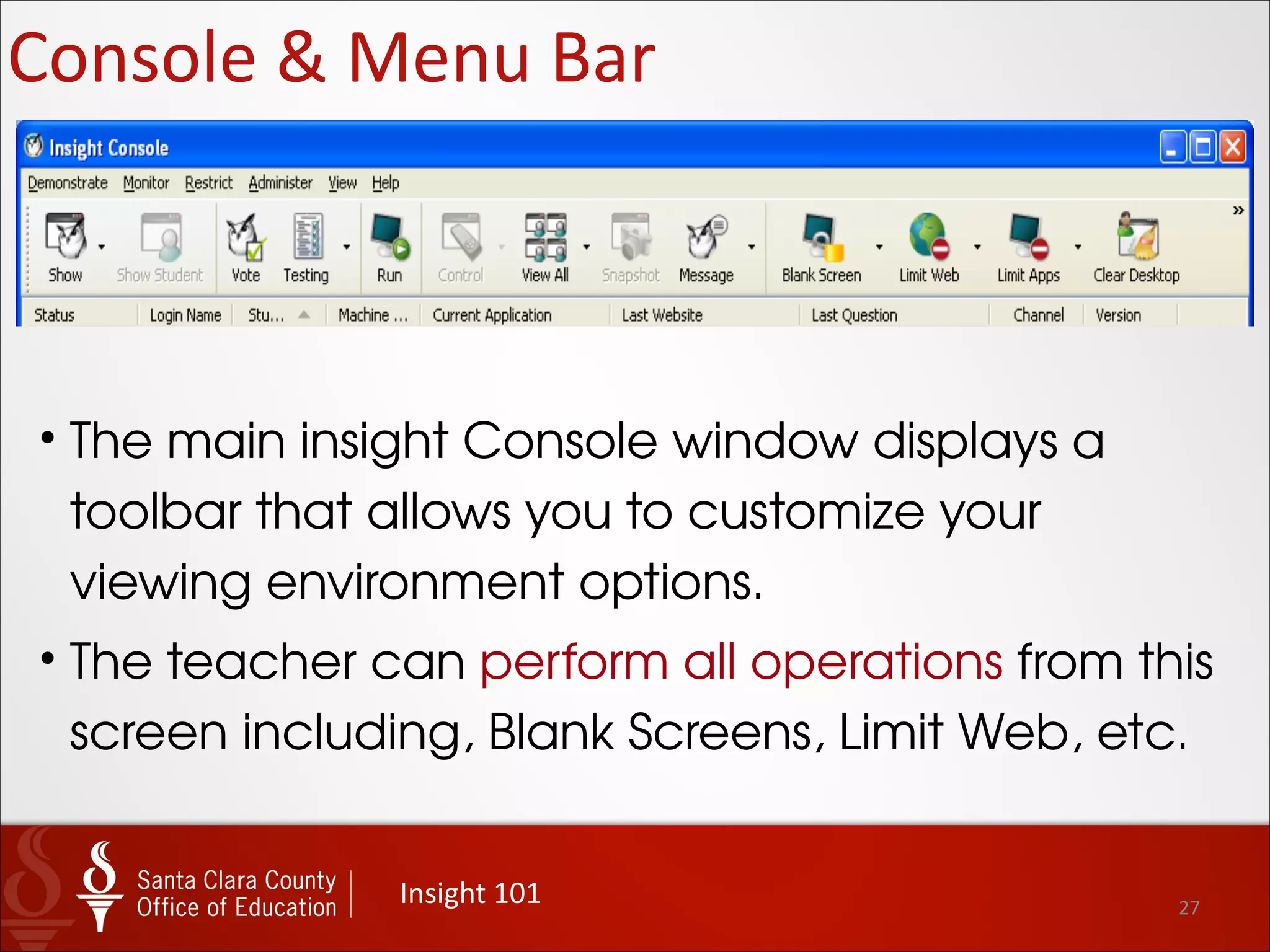 27
Insight	
  Teacher	
  Menu
Insight	
  101
• The “Insight Console” gives the
teacher access and
administrative control access to
all of the powerful tools available
monitor classroom computers.
• Choose Insight Console from the
popup menu (or just click on the
Own icon in the system tray) to
launch the Insight Console
window.
 