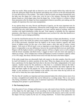other two results. Many people take an obsessive care on the samples before they make the tests
at the lab, taking the diaper from the machine and making sure it arrives to the lab untouched like
if it was delivered on a silver platter. The reality is that test results can change dramatically once
the baby uses the diaper for a short time, even for just a few minutes, lowering the original
density found on a fresh diaper taken from the diaper line. In fact I believe it is better to check
these parameters after the diaper has been manipulated (whenever possible), just making sure the
samples all experience the exact same manipulation.

In my opinion these two tests, Rewets and Retentive Capacity, are the most important tests for
assessing pad absorbency performance, followed by strike trough times, which have an important
correlation but only when diaper containment is an issue; and the speed of wicking, which will
correlate with liquid distribution within the pad. Total capacity is probably the less important
parameter, other than to use it for diaper optimization once you know the value that should never
be exceeded at a given leakage probability.

To start the classification process for who is who with respect to diaper pad absorbency, we start
by taking a look at the results for surface rewet together with the results of centrifugal capacity,
all of them previously classified from the highest to the lowest retentive capacity and from
lowest to highest rewets (in this case a low rewet means a drier skin and of course a better
diaper). First rewet at 100 ml insult is not as important as most diapers will be totally dry and
then it is impossible to see any differences, however the second and third rewet are much better.
Diapers with the highest retentive centrifugal capacity will have a higher score as well as diapers
with the lowest secondary and third rewets. I suggest at least 5 tests for rewet and capacity to
obtain an average. If two samples have similar performance in terms of retentive capacity within
a 5 to 10% range, then those with the lowest rewet will take the lead as the better diapers.

If the strike trough times are abnormally high with respect to the other samples, then this result
by itself will demerit its relative position on the chart. When two diapers do not leak, mothers
have a preference for the diaper that feels drier to the skin of the baby, independently of its total
capacity. Another reason for this preference is that there is a correlation between the baby’s
comfort and how dry the diaper is at the surface. This also translates into better nights for the
baby and better nights for the parents too. If the liquid takes too much time to penetrate the
diaper, it only increases its risk of leakage to the outside, even more when the leg cuffs do not
work well or when they have open channels at the ends.

The fact that all variables are important and interconnected makes this whole process more of an
art than a straightforward method that can be followed as a cooking recipe. This is one reason
why hiring consultants with many years of practical experience with benchmarking testing and
managing focus groups is a good alternative.

3- The Fastening System.

From the point of view of diaper performance we may only need to know that the circumference
of the diaper has the right range of size according to the needed waist of the babies for that
particular size (measured using the actual tape and frontal not the chassis); and to make sure that
the diaper will stay in place by the use of a strong attachment. To know these parameters we



                                                                                           13
 