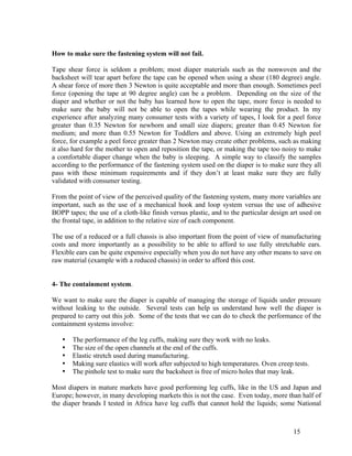 How to make sure the fastening system will not fail.

Tape shear force is seldom a problem; most diaper materials such as the nonwoven and the
backsheet will tear apart before the tape can be opened when using a shear (180 degree) angle.
A shear force of more then 3 Newton is quite acceptable and more than enough. Sometimes peel
force (opening the tape at 90 degree angle) can be a problem. Depending on the size of the
diaper and whether or not the baby has learned how to open the tape, more force is needed to
make sure the baby will not be able to open the tapes while wearing the product. In my
experience after analyzing many consumer tests with a variety of tapes, I look for a peel force
greater than 0.35 Newton for newborn and small size diapers; greater than 0.45 Newton for
medium; and more than 0.55 Newton for Toddlers and above. Using an extremely high peel
force, for example a peel force greater than 2 Newton may create other problems, such as making
it also hard for the mother to open and reposition the tape, or making the tape too noisy to make
a comfortable diaper change when the baby is sleeping. A simple way to classify the samples
according to the performance of the fastening system used on the diaper is to make sure they all
pass with these minimum requirements and if they don’t at least make sure they are fully
validated with consumer testing.

From the point of view of the perceived quality of the fastening system, many more variables are
important, such as the use of a mechanical hook and loop system versus the use of adhesive
BOPP tapes; the use of a cloth-like finish versus plastic, and to the particular design art used on
the frontal tape, in addition to the relative size of each component.

The use of a reduced or a full chassis is also important from the point of view of manufacturing
costs and more importantly as a possibility to be able to afford to use fully stretchable ears.
Flexible ears can be quite expensive especially when you do not have any other means to save on
raw material (example with a reduced chassis) in order to afford this cost.


4- The containment system.

We want to make sure the diaper is capable of managing the storage of liquids under pressure
without leaking to the outside. Several tests can help us understand how well the diaper is
prepared to carry out this job. Some of the tests that we can do to check the performance of the
containment systems involve:

   •   The performance of the leg cuffs, making sure they work with no leaks.
   •   The size of the open channels at the end of the cuffs.
   •   Elastic stretch used during manufacturing.
   •   Making sure elastics will work after subjected to high temperatures. Oven creep tests.
   •   The pinhole test to make sure the backsheet is free of micro holes that may leak.

Most diapers in mature markets have good performing leg cuffs, like in the US and Japan and
Europe; however, in many developing markets this is not the case. Even today, more than half of
the diaper brands I tested in Africa have leg cuffs that cannot hold the liquids; some National



                                                                                        15
 
