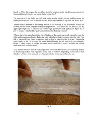 brands in Africa did not pass the test either. A similar situation can be found in some countries in
South and Central America and also in India, look at Fig.7

The solution to fix the faulty leg cuffs most times is quite simple, the real problem is that the
diaper producer is not even aware that they are producing diapers with leg cuffs that do not work.

Another typical problem of developing markets is the inability of the elastomeric to hold its
relative position when subjected to higher temperatures. Most times this can be fixed just by
applying the right kind of adhesive and with the right quantity for each application. Again this is
part of process control and the quality of craftsmanship during production.

When a diaper has open channels the risk of leakage at the ends is increased, especially when the
baby is taking a nap or sleeping during the night while he or she is resting on his or her side. This
risk is increased when liquid penetration time is slow or reduced when it is fast. Amazingly
many diapers in the US including the major National brands are still made with open channels.
Graph 7. Many diapers in Europe and Japan, as well as in Mexico and Colombia, are already
made with these channels closed.

Most diapers in mature markets will comply with almost all of these tests, however many diapers
in developing markets will experience some kind of problem. Depending on the feature that
failed we will have more elements to help us classify the better diapers from the rest.




                                               Fig. 7


                                                                                          16
 