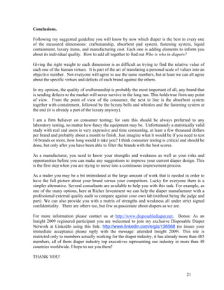 Conclusions.

Following my suggested guideline you will know by now which diaper is the best in every one
of the measured dimensions: craftsmanship, absorbent pad system, fastening system, liquid
containment, luxury items, and manufacturing cost. Each one is adding elements to inform you
about its individual quality. How to add all together to find out Who is who in diapers?

Giving the right weight to each dimension is as difficult as trying to find the relative value of
each one of the human virtues. It is part of the art of translating a personal scale of values into an
objective number. Not everyone will agree to use the same numbers, but at least we can all agree
about the specific virtues and defects of each brand against the others.

In my opinion, the quality of craftsmanship is probably the most important of all, any brand that
is sending defects to the market will never survive in the long run. This holds true from any point
of view. From the point of view of the consumer, the next in line is the absorbent system
together with containment, followed by the luxury bells and whistles and the fastening system at
the end (it is already a part of the luxury anyway).

I am a firm believer on consumer testing; for sure this should be always preferred to any
laboratory testing, no matter how fancy the equipment may be. Unfortunately a statistically valid
study with real end users is very expensive and time consuming, at least a few thousand dollars
per brand and probably about a month to finish. Just imagine what it would be if you need to test
10 brands or more, how long would it take you? I think consumer testing is critical and should be
done, but only after you have been able to filter the brands with the best scores.

As a manufacturer, you need to know your strengths and weakness as well as your risks and
opportunities before you can make any suggestions to improve your current diaper design. This
is the first step when you are trying to move into a continuous improvement process.

As a trader you may be a bit intimidated at the large amount of work that is needed in order to
have the full picture about your brand versus your competitors. Lucky for everyone there is a
simpler alternative. Several consultants are available to help you with this task. For example, as
one of the many options, here at Richer Investment we can help the diaper manufacturer with a
professional external quality audit to compare against your own lab (without being the judge and
part). We can also provide you with a matrix of strengths and weakness all under strict signed
confidentiality. There are others too, but few as passionate about diapers as we are.

For more information please contact us at http://www.disposablediaper.net. Bonus: As an
Insight 2009 registered participant you are welcomed to join my exclusive Disposable Diaper
Network at LinkedIn using this link: http://www.linkedin.com/e/gis/136568 (to insure your
immediate acceptance please reply with the message: attended Insight 2009). This site is
restricted only to members actually working for the diaper industry, it has already more than 485
members, all of them diaper industry top executives representing our industry in more than 48
countries worldwide. I hope to see you there!

THANK YOU!



                                                                                           21
 