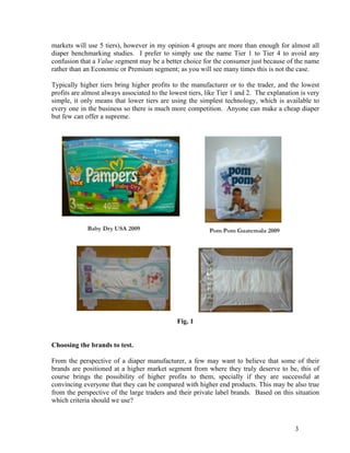 markets will use 5 tiers), however in my opinion 4 groups are more than enough for almost all
diaper benchmarking studies. I prefer to simply use the name Tier 1 to Tier 4 to avoid any
confusion that a Value segment may be a better choice for the consumer just because of the name
rather than an Economic or Premium segment; as you will see many times this is not the case.

Typically higher tiers bring higher profits to the manufacturer or to the trader, and the lowest
profits are almost always associated to the lowest tiers, like Tier 1 and 2. The explanation is very
simple, it only means that lower tiers are using the simplest technology, which is available to
every one in the business so there is much more competition. Anyone can make a cheap diaper
but few can offer a supreme.




                                              Fig. 1


Choosing the brands to test.

From the perspective of a diaper manufacturer, a few may want to believe that some of their
brands are positioned at a higher market segment from where they truly deserve to be, this of
course brings the possibility of higher profits to them, specially if they are successful at
convincing everyone that they can be compared with higher end products. This may be also true
from the perspective of the large traders and their private label brands. Based on this situation
which criteria should we use?



                                                                                           3
 