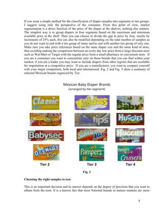 If you want a simple method for the classification of diaper samples into segments or tier groups,
I suggest using only the perspective of the consumer. From this point of view, market
segmentation is a direct function of the price of the diaper at the shelves, nothing else matters.
The simplest way is to group diapers in four segments based on the maximum and minimum
available price at the shelf. Then you can choose to divide the gap in price by four, maybe by
increments of 25% each, this can also be modified depending on the total number of samples as
you do not want to end with a tier group of many and to end with another tier group of only one.
Make sure you take price references based on the same diaper size and the same kind of store,
thus avoiding making the comparison between an every day low price from a large discount store
such as Wal-Mart or Target with the regular price from a small pharmacy or convenient store. If
you are a consumer you want to concentrate only on those brands that you can find within your
market; if you are a trader you may want to include diapers from other regions that are available
for importation at a competitive price. If you are a manufacturer, you want to compare yourself
with your major competitors, both local and international. Fig. 2 and Fig. 3 show a summary of
selected Mexican brands organized by Tier.




                                             Fig. 2

Choosing the right samples to test.

This is an important decision and its answer depends on the degree of precision that you want to
obtain from the tests. It is a known fact that most National brands in mature markets are more


                                                                                         4
 