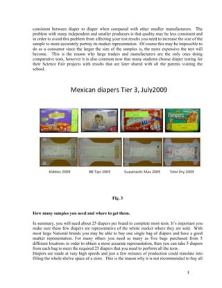 consistent between diaper to diaper when compared with other smaller manufacturers. The
problem with many independent and smaller producers is that quality may be less consistent and
in order to avoid this problem from affecting your test results you need to increase the size of the
sample to more accurately portray its market representation. Of course this may be impossible to
do as a consumer since the larger the size of the samples is, the more expensive the test will
become. This is the reason why large traders and manufacturers are the only ones doing
comparative tests, however it is also common now that many students choose diaper testing for
their Science Fair projects with results that are later shared with all the parents visiting the
school.




                                              Fig. 3


How many samples you need and where to get them.

In summary, you will need about 25 diapers per brand to complete most tests. It’s important you
make sure these few diapers are representative of the whole market where they are sold. With
most large National brands you may be able to buy one single bag of diapers and have a good
market representation. For many others you need as many as five bags purchased from 5
different locations in order to obtain a more accurate representation, then you can take 5 diapers
from each bag to meet the required 25 diapers that you need to perform all the tests.
Diapers are made at very high speeds and just a few minutes of production could translate into
filling the whole shelve space of a store. This is the reason why it is not recommended to buy all


                                                                                           5
 