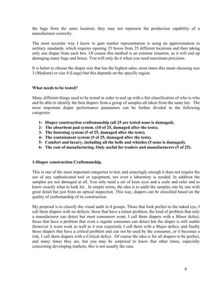 the bags from the same location; they may not represent the production capability of a
manufacturer correctly.

The most accurate way I know to gain market representation is using an approximation to
military standards, which requires opening 25 boxes from 25 different locations and then taking
only one diaper from each box. Of course this method is an extreme situation, as it will end up
damaging many bags and boxes. You will only do it when you need maximum precision.

It is better to choose the diaper size that has the highest sales, most times this mean choosing size
3 (Medium) or size 4 (Large) but this depends on the specific region.


What needs to be tested?

Many different things need to be tested in order to end up with a fair classification of who is who
and be able to identify the best diapers from a group of samples all taken from the same tier. The
most important diaper performance parameters can be further divided in the following
categories:

   1-   Diaper construction craftsmanship (all 25 are tested none is damaged).
   2-   The absorbent pad system. (10 of 25, damaged after the tests).
   3-   The fastening system (5 of 25, damaged after the tests).
   4-   The containment system (5 of 25, damaged after the tests).
   5-   Comfort and luxury, including all the bells and whistles (5 none is damaged).
   6-   The cost of manufacturing. Only useful for traders and manufacturers (5 of 25).


1-Diaper construction Craftsmanship.

This is one of the most important categories to test, and amazingly enough it does not require the
use of any sophisticated tool or equipment, not even a laboratory is needed. In addition the
samples are not damaged at all. You only need a set of keen eyes and a scale and ruler and to
know exactly what to look for. In simple terms, the idea is to audit the samples one by one with
great detail but just from an optical inspection. This way, diapers can be classified based on the
quality of craftsmanship of its construction.

My proposal is to classify the visual audit in 4 groups. Those that look perfect to the naked eye, I
call them diapers with no defects; those that have a minor problem, the kind of problem that only
a manufacturer can detect but most consumers wont, I call them diapers with a Minor defect;
those that have a problem that even a regular consumer can detect but the diaper is still usable
(however it wont work as well as it was expected), I call them with a Major defect; and finally
those diapers that have a critical problem and can not be used by the consumer, or it becomes a
risk, I call them diapers with a Critical defect. Of course the idea is for all diapers to be perfect,
and many times they are, but you may be surprised to know that other times, especially
concerning developing markets, this is not usually the case.




                                                                                            6
 