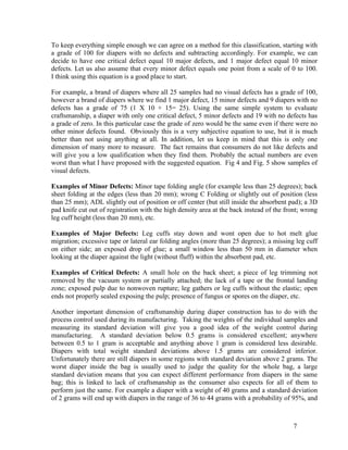 To keep everything simple enough we can agree on a method for this classification, starting with
a grade of 100 for diapers with no defects and subtracting accordingly. For example, we can
decide to have one critical defect equal 10 major defects, and 1 major defect equal 10 minor
defects. Let us also assume that every minor defect equals one point from a scale of 0 to 100.
I think using this equation is a good place to start.

For example, a brand of diapers where all 25 samples had no visual defects has a grade of 100,
however a brand of diapers where we find 1 major defect, 15 minor defects and 9 diapers with no
defects has a grade of 75 (1 X 10 + 15= 25). Using the same simple system to evaluate
craftsmanship, a diaper with only one critical defect, 5 minor defects and 19 with no defects has
a grade of zero. In this particular case the grade of zero would be the same even if there were no
other minor defects found. Obviously this is a very subjective equation to use, but it is much
better than not using anything at all. In addition, let us keep in mind that this is only one
dimension of many more to measure. The fact remains that consumers do not like defects and
will give you a low qualification when they find them. Probably the actual numbers are even
worst than what I have proposed with the suggested equation. Fig 4 and Fig. 5 show samples of
visual defects.

Examples of Minor Defects: Minor tape folding angle (for example less than 25 degrees); back
sheet folding at the edges (less than 20 mm); wrong C Folding or slightly out of position (less
than 25 mm); ADL slightly out of position or off center (but still inside the absorbent pad); a 3D
pad knife cut out of registration with the high density area at the back instead of the front; wrong
leg cuff height (less than 20 mm), etc.

Examples of Major Defects: Leg cuffs stay down and wont open due to hot melt glue
migration; excessive tape or lateral ear folding angles (more than 25 degrees); a missing leg cuff
on either side; an exposed drop of glue; a small window less than 50 mm in diameter when
looking at the diaper against the light (without fluff) within the absorbent pad, etc.

Examples of Critical Defects: A small hole on the back sheet; a piece of leg trimming not
removed by the vacuum system or partially attached; the lack of a tape or the frontal landing
zone; exposed pulp due to nonwoven rupture; leg gathers or leg cuffs without the elastic; open
ends not properly sealed exposing the pulp; presence of fungus or spores on the diaper, etc.

Another important dimension of craftsmanship during diaper construction has to do with the
process control used during its manufacturing. Taking the weights of the individual samples and
measuring its standard deviation will give you a good idea of the weight control during
manufacturing. A standard deviation below 0.5 grams is considered excellent; anywhere
between 0.5 to 1 gram is acceptable and anything above 1 gram is considered less desirable.
Diapers with total weight standard deviations above 1.5 grams are considered inferior.
Unfortunately there are still diapers in some regions with standard deviation above 2 grams. The
worst diaper inside the bag is usually used to judge the quality for the whole bag, a large
standard deviation means that you can expect different performance from diapers in the same
bag; this is linked to lack of craftsmanship as the consumer also expects for all of them to
perform just the same. For example a diaper with a weight of 40 grams and a standard deviation
of 2 grams will end up with diapers in the range of 36 to 44 grams with a probability of 95%, and



                                                                                           7
 