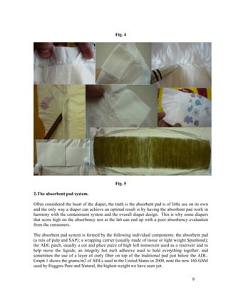 Fig. 4




                                              Fig. 5

2-The absorbent pad system.

Often considered the heart of the diaper, the truth is the absorbent pad is of little use on its own
and the only way a diaper can achieve an optimal result is by having the absorbent pad work in
harmony with the containment system and the overall diaper design. This is why some diapers
that score high on the absorbency test at the lab can end up with a poor absorbency evaluation
from the consumers.

The absorbent pad system is formed by the following individual components: the absorbent pad
(a mix of pulp and SAP); a wrapping carrier (usually made of tissue or light weight Spunbond);
the ADL patch, usually a cut and place piece of high loft nonwoven used as a reservoir and to
help move the liquids; an integrity hot melt adhesive used to hold everything together; and
sometimes the use of a layer of curly fiber on top of the traditional pad just below the ADL.
Graph 1 shows the grams/m2 of ADLs used in the United States in 2009, note the new 160 GSM
used by Huggies Pure and Natural, the highest weight we have seen yet.


                                                                                           9
 