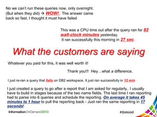 What the customers are saying
No we can’t run these queries now, only overnight.
(But when they did)  WOW!, The answer came
back so fast, I thought it must have failed
This was a CPU time out after the query ran for 82
wall-clock minutes yesterday.
It ran successfully this morning in 27 sec.
Whatever you paid for this, it was well worth it!
Thank you!!! Hey…what a difference.
I just re-ran a query that fails on DB2 workspace. It just ran successfully in 12 min
I just created a query to go after a report that I am asked for regularly.. I usually
have to build in stages because of the two name fields. The last time I ran reporting
had to parse into 6 queries and schedule the reporting. On average it takes 45
minutes to 1 hour to pull the reporting back - Just ran the same reporting in 17
seconds!
 