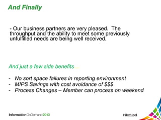 And Finally
- Our business partners are very pleased. The
throughput and the ability to meet some previously
unfulfilled needs are being well received.
And just a few side benefits…
- No sort space failures in reporting environment
- MIPS Savings with cost avoidance of $$$
- Process Changes – Member can process on weekend
 