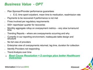 Business Value - OPT
 Plan Sponsor/Provider performance guarantees
 E.G. time spent w/patient, mean time to medication, readmission rate
 Payments to be recovered if performance is not met
 Fines involved per regulatory requirements
 500+ reports/per quarter for recoveries
 Monthly aggregate rollup on overpayment metrics – very slow turnaround
time
 Trending Reports – where are overpayments occurring and why
 Currently in our reporting environment, inadequate table design and
structure
 No full view of providers
 Enterprise view of overpayments returned, lag time, duration for collection
 Identify Providers not responding
 Trend Analysis over time
 Root Cause Resolution = $ savings plus better Healthcare
Outcomes
 