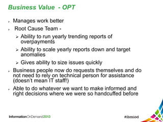 Business Value - OPT
 Manages work better
 Root Cause Team -
 Ability to run yearly trending reports of
overpayments
 Ability to scale yearly reports down and target
anomalies
 Gives ability to size issues quickly
 Business people now do requests themselves and do
not need to rely on technical person for assistance
(doesn’t mean IT staff!)
 Able to do whatever we want to make informed and
right decisions where we were so handcuffed before
 