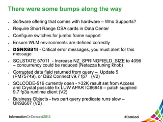 There were some bumps along the way
 Software offering that comes with hardware – Who Supports?
 Require Short Range OSA cards in Data Center
 Configure switches for jumbo frame support
 Ensure WLM environments are defined correctly
 DSNX881I - Critical error messages, you must alert for this
message
 SQLSTATE 57011 - Increase NZ_SPRINGFIELD_SIZE to 4096
– concurrency could be reduced (Netezza tuning knob)
 Corrupted date field returned from query – Update 5
(PM75749), or DB2 Connect v9.7 fp7 (V2)
 SQLCODE-516 currently open - >32K result set from Access
and Crystal possible fix LUW APAR IC86946 – patch supplied
9.7 fp3a runtime client (V2)
 Business Objects - two part query predicate runs slow –
UK92607 (V2)
 