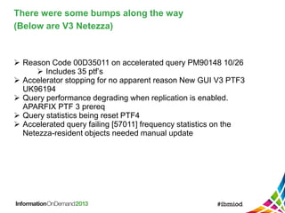 There were some bumps along the way
(Below are V3 Netezza)
 Reason Code 00D35011 on accelerated query PM90148 10/26
 Includes 35 ptf’s
 Accelerator stopping for no apparent reason New GUI V3 PTF3
UK96194
 Query performance degrading when replication is enabled.
APARFIX PTF 3 prereq
 Query statistics being reset PTF4
 Accelerated query failing [57011] frequency statistics on the
Netezza-resident objects needed manual update
 