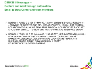DSNX881I Messages –
Capture and Alert through automation
Email to Data Center and team members
 DSNX881I *DB8C 2 E 101 (07-MAY-13, 13:39:41 EDT) NPS SYSTEM NZ82011-H1
- SERVI CE REQUESTED FOR SPU 1188 AT 07-MAY-13, 13:39:41 EDT SYSTEM.
LOCATION:LOGICAL NA ME:'SPA1.SPU9' PHYSICAL LOCATION:'1ST RACK, 1ST
SPA, SPU IN 9TH SLOT' ERROR STRI NG:SPU PHYSICAL INTERFACE ERROR
 DSNX881I *DB8H 10 E 50 (28-JAN-13, 11:49:47 EST) NPS SYSTEM NZ82011-H1 -
DISK ERROR ON DISK 1146. SPUHWID:1153 DISK LOCATION:LOGICAL
NAME:'SPA1.DISKENCL4.DISK 9' PHYSICAL LOCATION:'1ST RACK, 4TH
DISKENCLOSURE, DISK IN ROW 3/COLUMN 1' ERRTY
PE:3 ERRCODE:116 OPER:0 DATAPAR
 