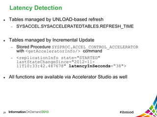 Latency Detection
29
 Tables managed by UNLOAD-based refresh
 SYSACCEL.SYSACCELERATEDTABLES.REFRESH_TIME
 Tables managed by Incremental Update
 Stored Procedure SYSPROC.ACCEL_CONTROL_ACCELERATOR
with <getAcceleratorInfo/> command
 <replicationInfo state="STARTED"
lastStateChangeSince="2012-11-
11T10:33:42.487678" latencyInSeconds=“38">
 All functions are available via Accelerator Studio as well
 