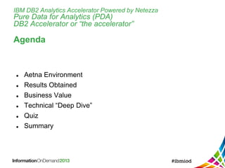 IBM DB2 Analytics Accelerator Powered by Netezza
Pure Data for Analytics (PDA)
DB2 Accelerator or “the accelerator”
Agenda
 Aetna Environment
 Results Obtained
 Business Value
 Technical “Deep Dive”
 Quiz
 Summary
 