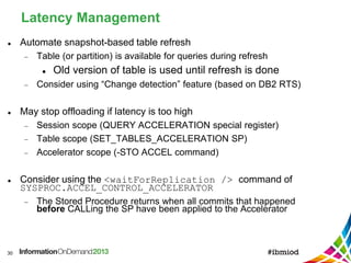 Latency Management
30
 Automate snapshot-based table refresh
 Table (or partition) is available for queries during refresh
 Old version of table is used until refresh is done
 Consider using “Change detection” feature (based on DB2 RTS)
 May stop offloading if latency is too high
 Session scope (QUERY ACCELERATION special register)
 Table scope (SET_TABLES_ACCELERATION SP)
 Accelerator scope (-STO ACCEL command)
 Consider using the <waitForReplication /> command of
SYSPROC.ACCEL_CONTROL_ACCELERATOR
 The Stored Procedure returns when all commits that happened
before CALLing the SP have been applied to the Accelerator
 