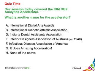 Quiz Time
Our session today covered the IBM DB2
Analytics Accelerator.
What is another name for the accelerator?
A. International Digital Arts Awards
B. International Diabetic Athletic Association
D. Indiana Dental Assistants Association
E. Interior Designers Association of Australia (est. 1948)
F. Infectious Disease Association of America
G. It Does Amazing Acceleration!
H. None of the above
 