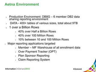  Production Environment: DB8G – 6 member DB2 data
sharing reporting environment
 DATA - 400+ tables of various sizes, total about 9TB
 1 over a Billion Rows
 40% over Half a Billion Rows
 40% over 100 Million Rows
 10% between 10 and 100 Million Rows
 Major reporting applications targeted
 Member – MF Warehouse of all enrollment data
 Over Payment Tracker (OPT)
 Plan Sponsor Reporting
 Claim Reporting System
Aetna Environment
 