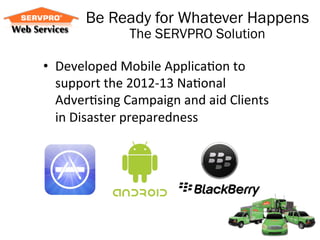 Be Ready for Whatever Happens
                     The SERVPRO Solution

•  Developed	
  Mobile	
  Applica/on	
  to	
  
     support	
  the	
  2012-­‐13	
  Na/onal	
  
     Adver/sing	
  Campaign	
  and	
  aid	
  Clients	
  
     in	
  Disaster	
  preparedness	
  
	
  
 